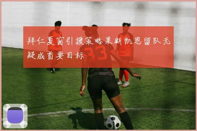 拜仁夏窗引援策略果断凯恩留队无疑成首要目标