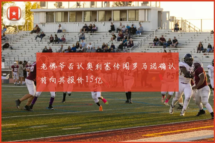 老佛爷否认奥利塞传闻罗马诺确认将向其报价15亿