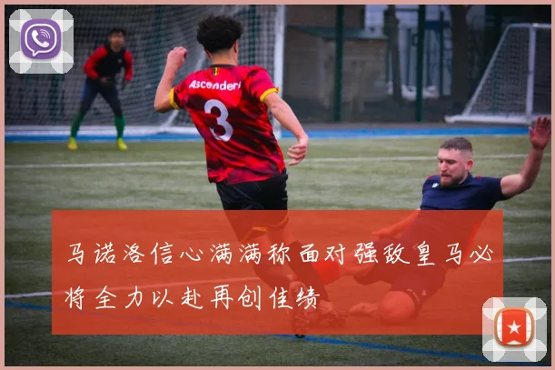 马诺洛信心满满称面对强敌皇马必将全力以赴再创佳绩