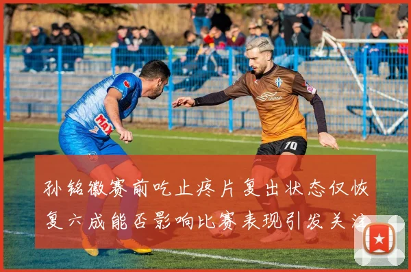 孙铭徽赛前吃止疼片复出状态仅恢复六成能否影响比赛表现引发关注
