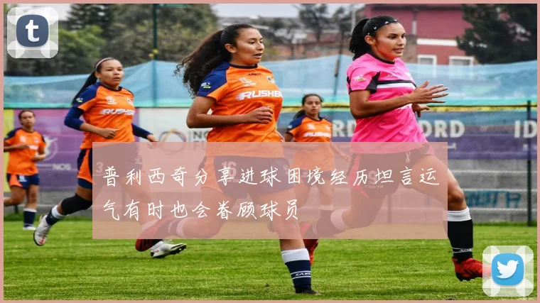 普利西奇分享进球困境经历坦言运气有时也会眷顾球员