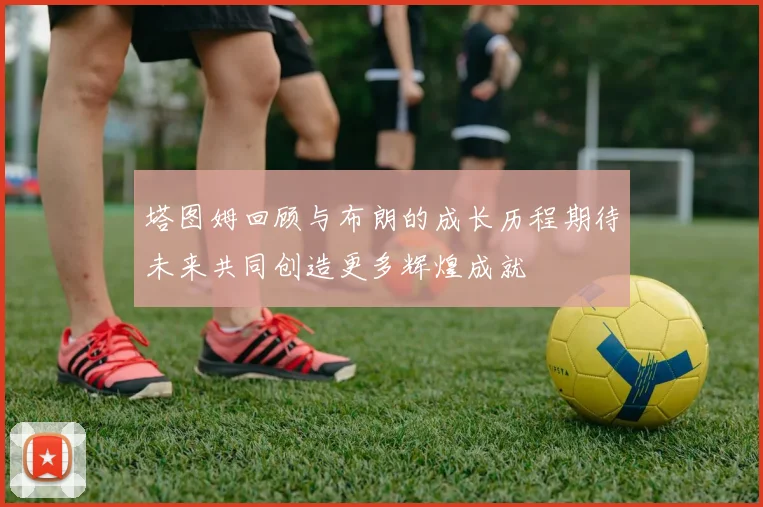 塔图姆回顾与布朗的成长历程期待未来共同创造更多辉煌成就