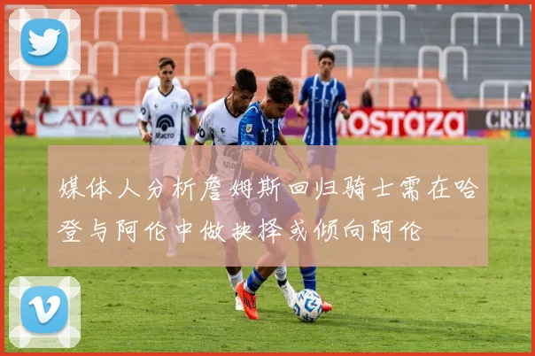 媒体人分析詹姆斯回归骑士需在哈登与阿伦中做抉择或倾向阿伦