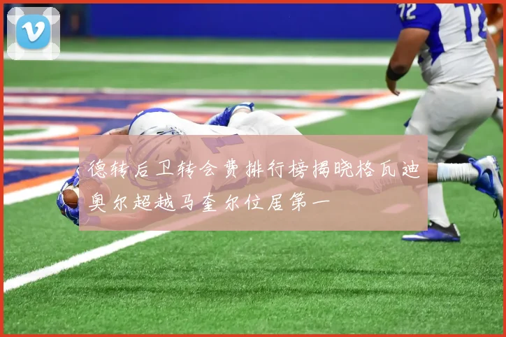 德转后卫转会费排行榜揭晓格瓦迪奥尔超越马奎尔位居第一