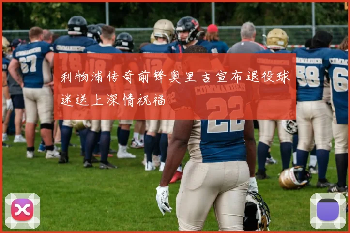 利物浦传奇前锋奥里吉宣布退役球迷送上深情祝福