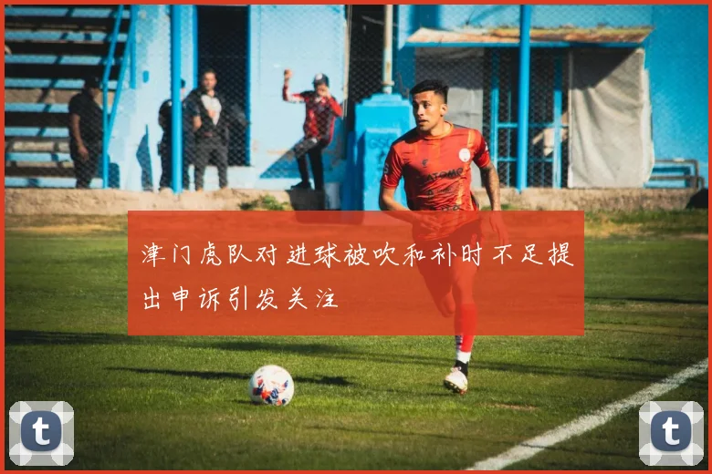津门虎队对进球被吹和补时不足提出申诉引发关注