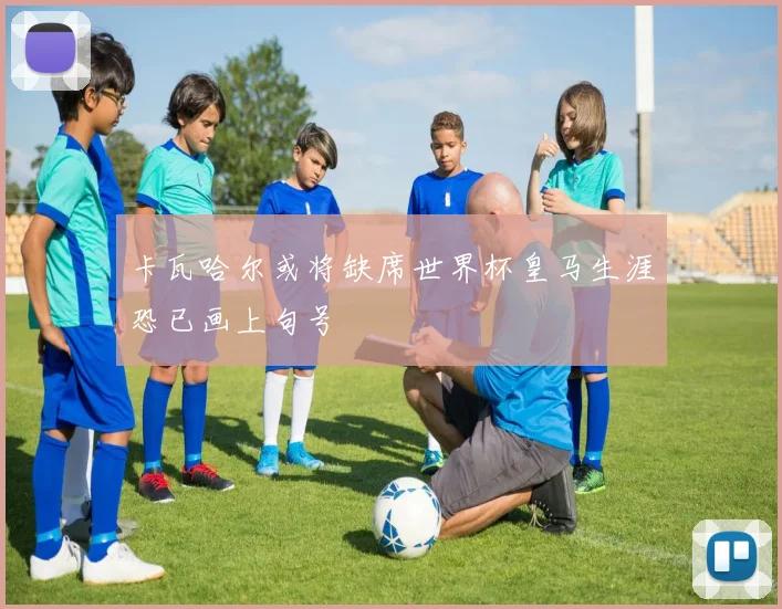 卡瓦哈尔或将缺席世界杯皇马生涯恐已画上句号