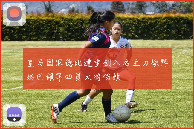 皇马国家德比遭重创八名主力缺阵姆巴佩等四员大将伤缺