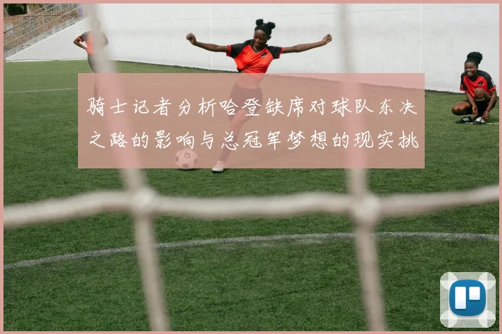骑士记者分析哈登缺席对球队东决之路的影响与总冠军梦想的现实挑战