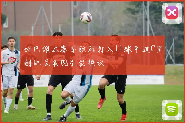 姆巴佩本赛季欧冠打入11球平追C罗创纪录表现引发热议