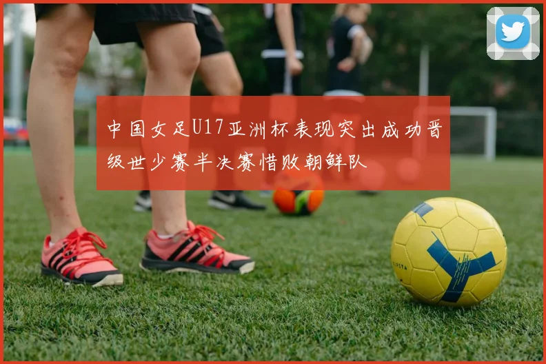 中国女足U17亚洲杯表现突出成功晋级世少赛半决赛惜败朝鲜队