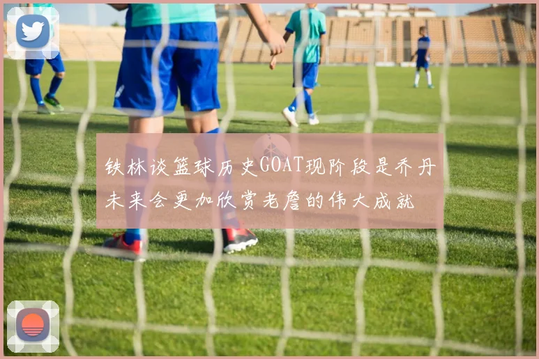 铁林谈篮球历史GOAT现阶段是乔丹未来会更加欣赏老詹的伟大成就