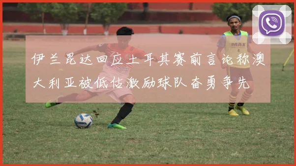 伊兰昆达回应土耳其赛前言论称澳大利亚被低估激励球队奋勇争先